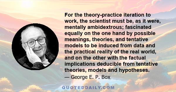 For the theory-practice iteration to work, the scientist must be, as it were, mentally ambidextrous; fascinated equally on the one hand by possible meanings, theories, and tentative models to be induced from data and