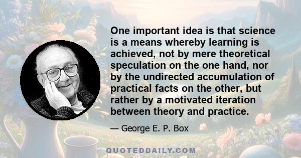 One important idea is that science is a means whereby learning is achieved, not by mere theoretical speculation on the one hand, nor by the undirected accumulation of practical facts on the other, but rather by a