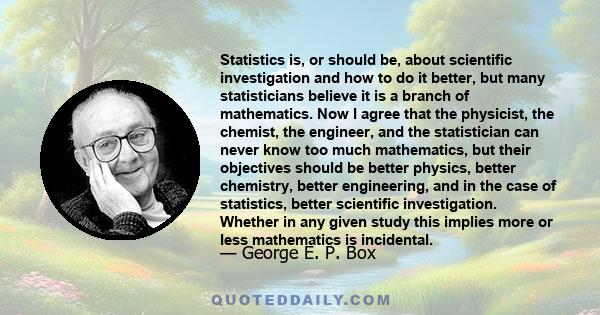 Statistics is, or should be, about scientific investigation and how to do it better, but many statisticians believe it is a branch of mathematics. Now I agree that the physicist, the chemist, the engineer, and the