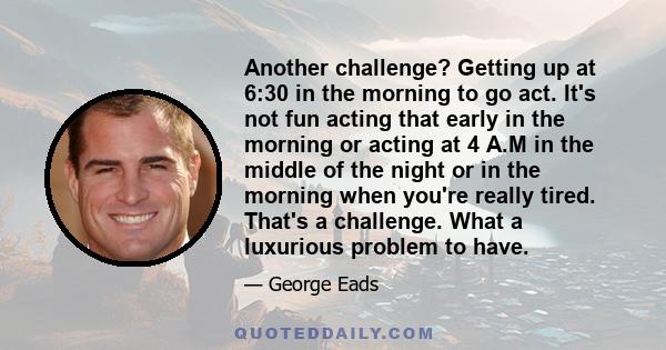 Another challenge? Getting up at 6:30 in the morning to go act. It's not fun acting that early in the morning or acting at 4 A.M in the middle of the night or in the morning when you're really tired. That's a challenge. 