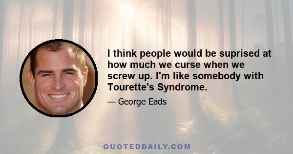 I think people would be suprised at how much we curse when we screw up. I'm like somebody with Tourette's Syndrome.