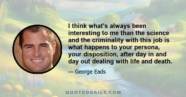 I think what's always been interesting to me than the science and the criminality with this job is what happens to your persona, your disposition, after day in and day out dealing with life and death.