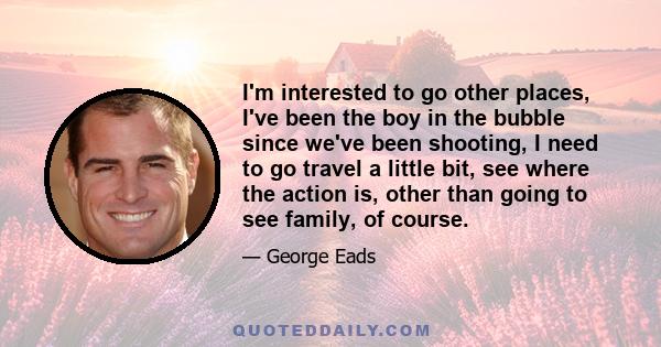 I'm interested to go other places, I've been the boy in the bubble since we've been shooting, I need to go travel a little bit, see where the action is, other than going to see family, of course.