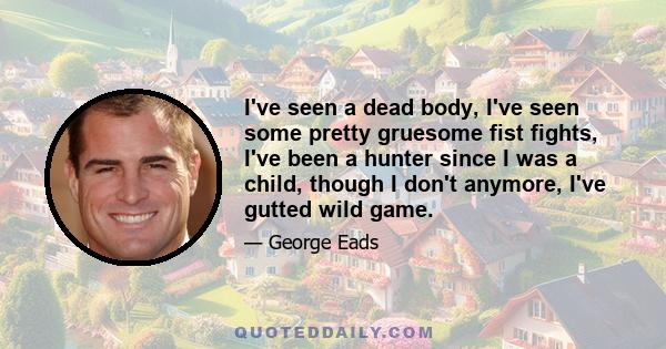 I've seen a dead body, I've seen some pretty gruesome fist fights, I've been a hunter since I was a child, though I don't anymore, I've gutted wild game.