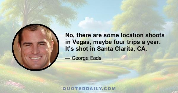 No, there are some location shoots in Vegas, maybe four trips a year. It's shot in Santa Clarita, CA.