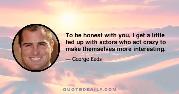 To be honest with you, I get a little fed up with actors who act crazy to make themselves more interesting.