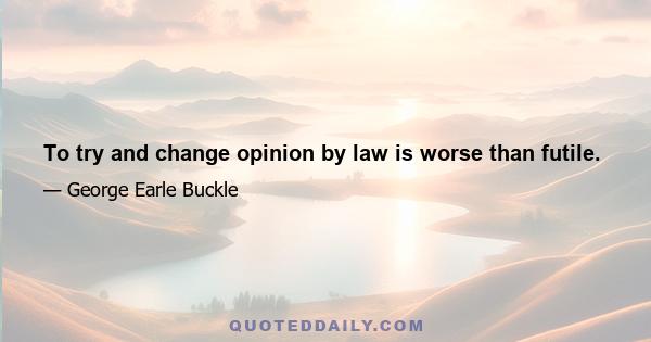 To try and change opinion by law is worse than futile.