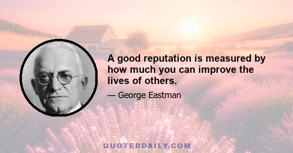 A good reputation is measured by how much you can improve the lives of others.