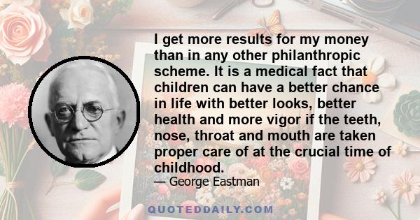 I get more results for my money than in any other philanthropic scheme. It is a medical fact that children can have a better chance in life with better looks, better health and more vigor if the teeth, nose, throat and