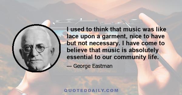 I used to think that music was like lace upon a garment, nice to have but not necessary. I have come to believe that music is absolutely essential to our community life.