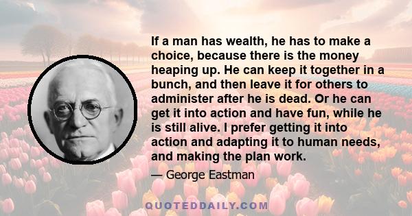 If a man has wealth, he has to make a choice, because there is the money heaping up. He can keep it together in a bunch, and then leave it for others to administer after he is dead. Or he can get it into action and have 