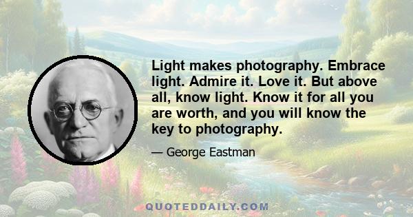 Light makes photography. Embrace light. Admire it. Love it. But above all, know light. Know it for all you are worth, and you will know the key to photography.