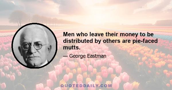 Men who leave their money to be distributed by others are pie-faced mutts.