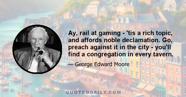 Ay, rail at gaming - 'tis a rich topic, and affords noble declamation. Go, preach against it in the city - you'll find a congregation in every tavern.