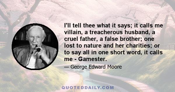 I'll tell thee what it says; it calls me villain, a treacherous husband, a cruel father, a false brother; one lost to nature and her charities; or to say all in one short word, it calls me - Gamester.