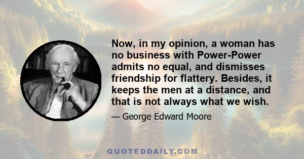 Now, in my opinion, a woman has no business with Power-Power admits no equal, and dismisses friendship for flattery. Besides, it keeps the men at a distance, and that is not always what we wish.