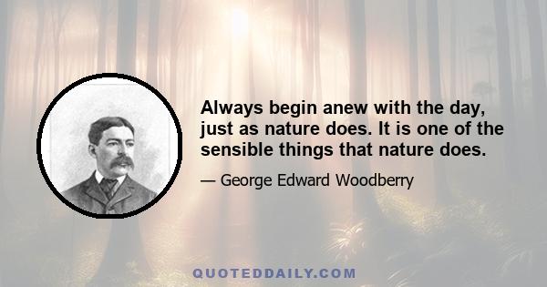 Always begin anew with the day, just as nature does. It is one of the sensible things that nature does.