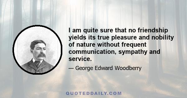 I am quite sure that no friendship yields its true pleasure and nobility of nature without frequent communication, sympathy and service.