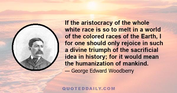 If the aristocracy of the whole white race is so to melt in a world of the colored races of the Earth, I for one should only rejoice in such a divine triumph of the sacrificial idea in history; for it would mean the