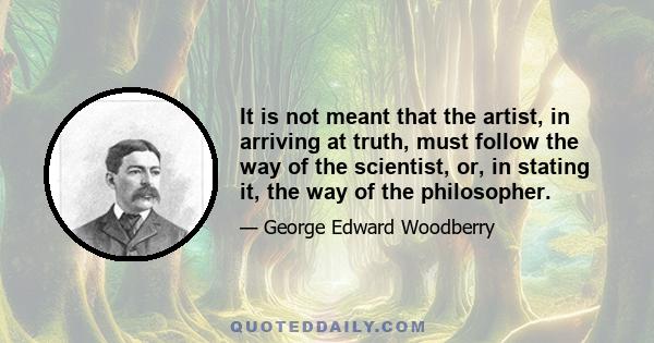 It is not meant that the artist, in arriving at truth, must follow the way of the scientist, or, in stating it, the way of the philosopher.