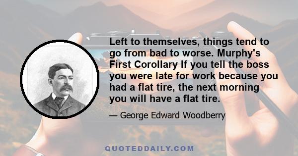 Left to themselves, things tend to go from bad to worse. Murphy's First Corollary If you tell the boss you were late for work because you had a flat tire, the next morning you will have a flat tire.