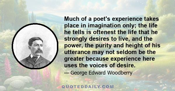 Much of a poet's experience takes place in imagination only; the life he tells is oftenest the life that he strongly desires to live, and the power, the purity and height of his utterance may not seldom be the greater