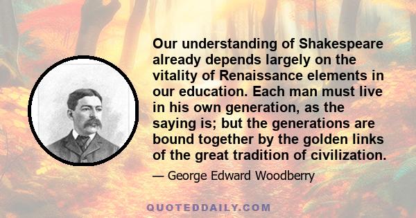 Our understanding of Shakespeare already depends largely on the vitality of Renaissance elements in our education. Each man must live in his own generation, as the saying is; but the generations are bound together by