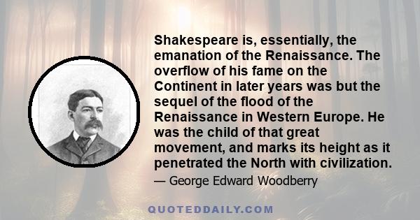 Shakespeare is, essentially, the emanation of the Renaissance. The overflow of his fame on the Continent in later years was but the sequel of the flood of the Renaissance in Western Europe. He was the child of that