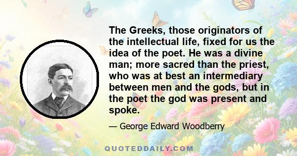 The Greeks, those originators of the intellectual life, fixed for us the idea of the poet. He was a divine man; more sacred than the priest, who was at best an intermediary between men and the gods, but in the poet the