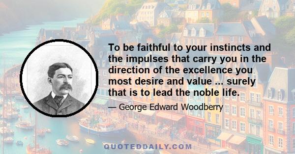 To be faithful to your instincts and the impulses that carry you in the direction of the excellence you most desire and value ... surely that is to lead the noble life.