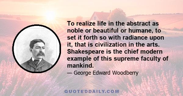 To realize life in the abstract as noble or beautiful or humane, to set it forth so with radiance upon it, that is civilization in the arts. Shakespeare is the chief modern example of this supreme faculty of mankind.