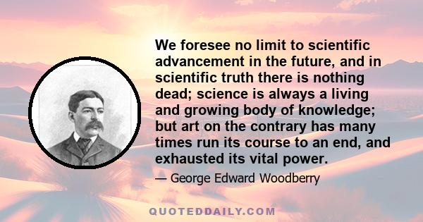 We foresee no limit to scientific advancement in the future, and in scientific truth there is nothing dead; science is always a living and growing body of knowledge; but art on the contrary has many times run its course 