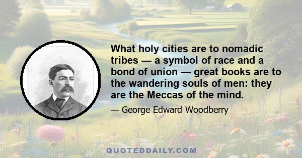 What holy cities are to nomadic tribes — a symbol of race and a bond of union — great books are to the wandering souls of men: they are the Meccas of the mind.