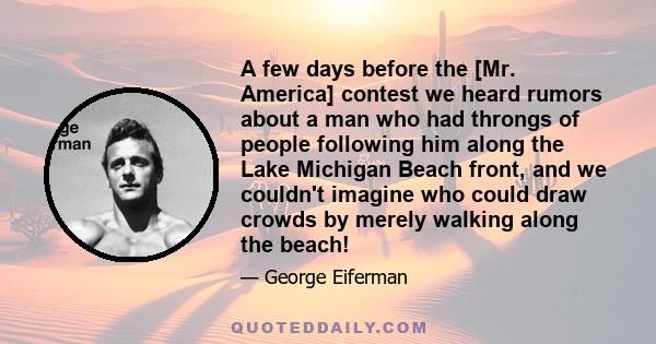 A few days before the [Mr. America] contest we heard rumors about a man who had throngs of people following him along the Lake Michigan Beach front, and we couldn't imagine who could draw crowds by merely walking along