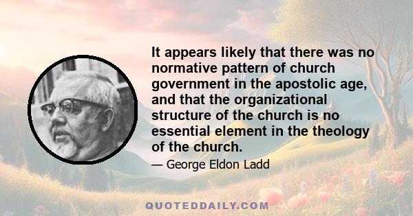 It appears likely that there was no normative pattern of church government in the apostolic age, and that the organizational structure of the church is no essential element in the theology of the church.