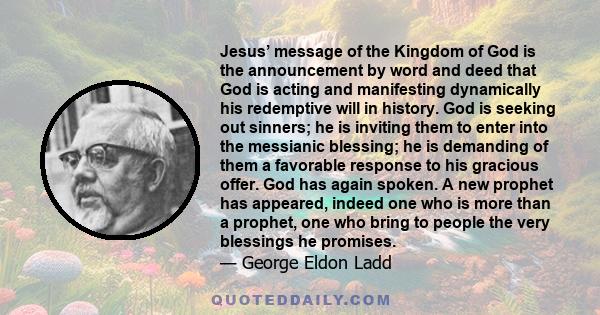 Jesus’ message of the Kingdom of God is the announcement by word and deed that God is acting and manifesting dynamically his redemptive will in history. God is seeking out sinners; he is inviting them to enter into the