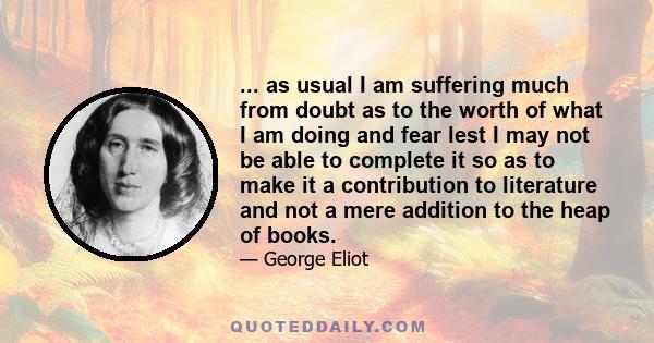 ... as usual I am suffering much from doubt as to the worth of what I am doing and fear lest I may not be able to complete it so as to make it a contribution to literature and not a mere addition to the heap of books.