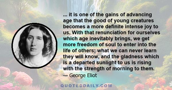 ... it is one of the gains of advancing age that the good of young creatures becomes a more definite intense joy to us. With that renunciation for ourselves which age inevitably brings, we get more freedom of soul to