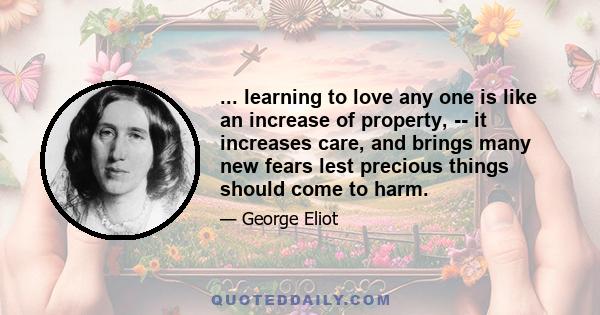 ... learning to love any one is like an increase of property, -- it increases care, and brings many new fears lest precious things should come to harm.