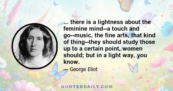 ... there is a lightness about the feminine mind--a touch and go--music, the fine arts, that kind of thing--they should study those up to a certain point, women should; but in a light way, you know.