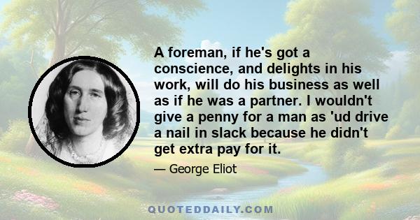 A foreman, if he's got a conscience, and delights in his work, will do his business as well as if he was a partner. I wouldn't give a penny for a man as 'ud drive a nail in slack because he didn't get extra pay for it.