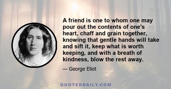 A friend is one to whom one may pour out the contents of one's heart, chaff and grain together, knowing that gentle hands will take and sift it, keep what is worth keeping, and with a breath of kindness, blow the rest