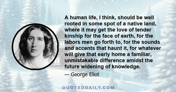 A human life, I think, should be well rooted in some spot of a native land, where it may get the love of tender kinship for the face of earth, for the labors men go forth to, for the sounds and accents that haunt it,