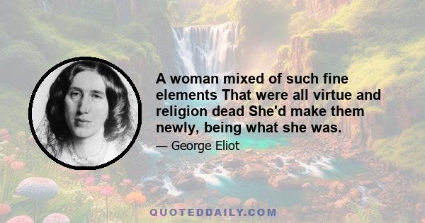 A woman mixed of such fine elements That were all virtue and religion dead She'd make them newly, being what she was.