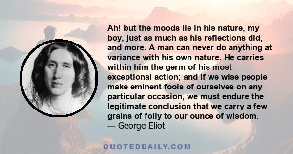 Ah! but the moods lie in his nature, my boy, just as much as his reflections did, and more. A man can never do anything at variance with his own nature. He carries within him the germ of his most exceptional action; and 