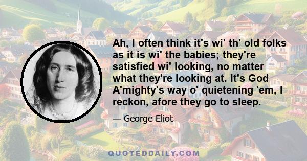 Ah, I often think it's wi' th' old folks as it is wi' the babies; they're satisfied wi' looking, no matter what they're looking at. It's God A'mighty's way o' quietening 'em, I reckon, afore they go to sleep.