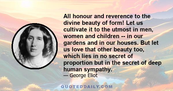 All honour and reverence to the divine beauty of form! Let us cultivate it to the utmost in men, women and children -- in our gardens and in our houses. But let us love that other beauty too, which lies in no secret of