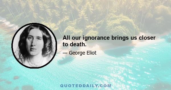 All our ignorance brings us closer to death.