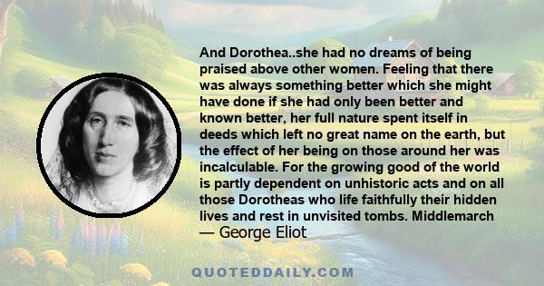 And Dorothea..she had no dreams of being praised above other women. Feeling that there was always something better which she might have done if she had only been better and known better, her full nature spent itself in