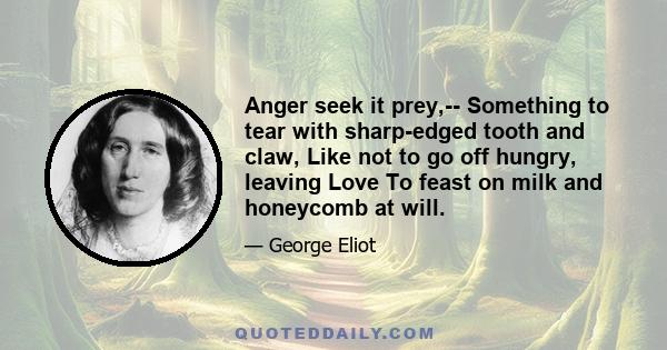 Anger seek it prey,-- Something to tear with sharp-edged tooth and claw, Like not to go off hungry, leaving Love To feast on milk and honeycomb at will.